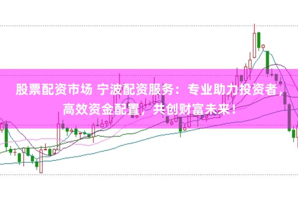 股票配资市场 宁波配资服务：专业助力投资者，高效资金配置，共创财富未来！