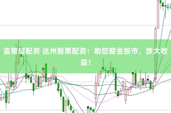 监管层配资 达州股票配资：助您掘金股市，放大收益！