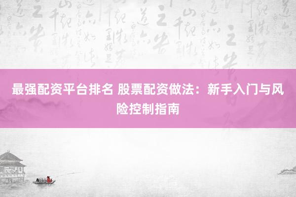 最强配资平台排名 股票配资做法：新手入门与风险控制指南