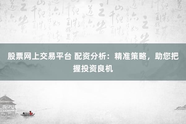 股票网上交易平台 配资分析：精准策略，助您把握投资良机