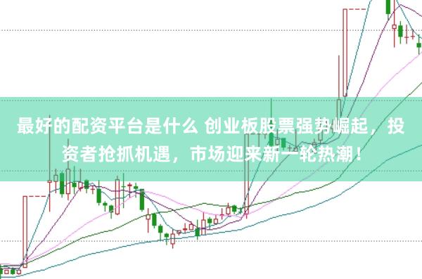 最好的配资平台是什么 创业板股票强势崛起，投资者抢抓机遇，市场迎来新一轮热潮！