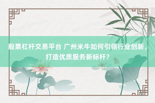股票杠杆交易平台 广州米牛如何引领行业创新，打造优质服务新标杆？