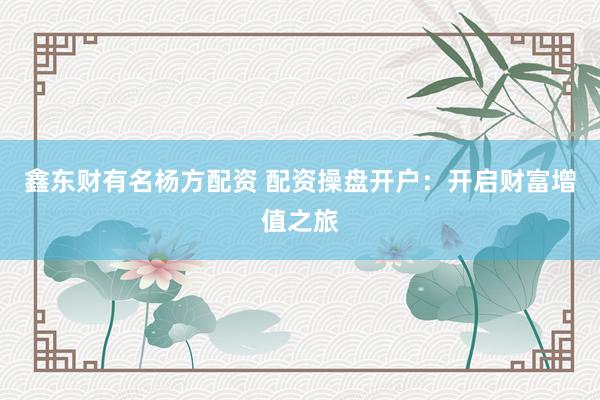 鑫东财有名杨方配资 配资操盘开户：开启财富增值之旅