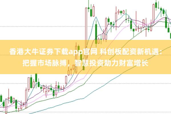 香港大牛证券下载app官网 科创板配资新机遇：把握市场脉搏，智慧投资助力财富增长