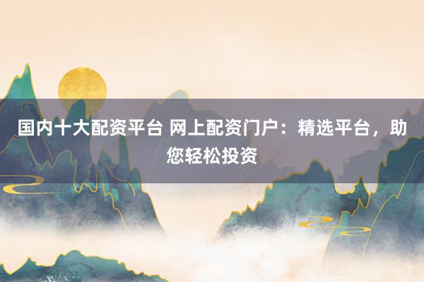 国内十大配资平台 网上配资门户：精选平台，助您轻松投资