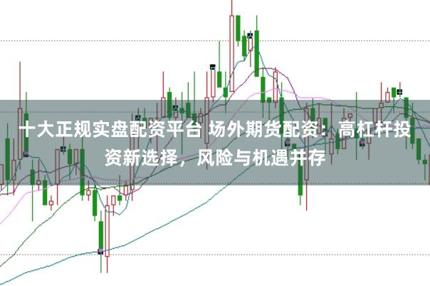 十大正规实盘配资平台 场外期货配资:高杠杆投资新选择,风险与机遇并存