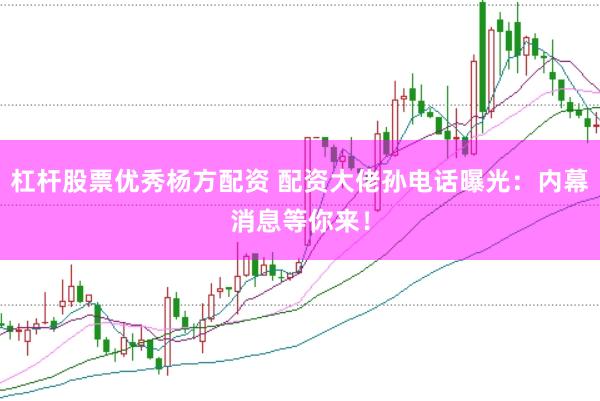 杠杆股票优秀杨方配资 配资大佬孙电话曝光:内幕消息等你来!