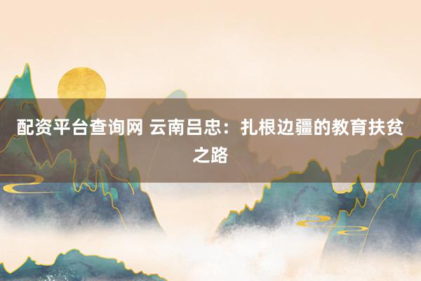 配资平台查询网 云南吕忠:扎根边疆的教育扶贫之路