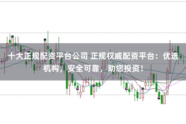 十大正规配资平台公司 正规权威配资平台:优选机构,安全可靠,助您投资!