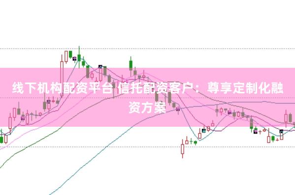 线下机构配资平台 信托配资客户：尊享定制化融资方案