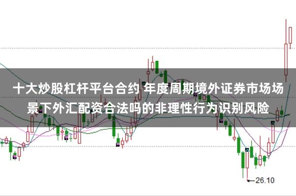 十大炒股杠杆平台合约 年度周期境外证券市场场景下外汇配资合法吗的非理性行为识别风险