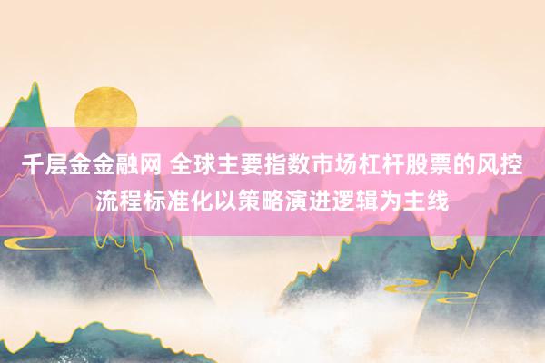 千层金金融网 全球主要指数市场杠杆股票的风控流程标准化以策略演进逻辑为主线