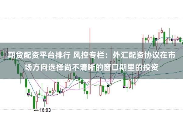 期货配资平台排行 风控专栏：外汇配资协议在市场方向选择尚不清晰的窗口期里的投资