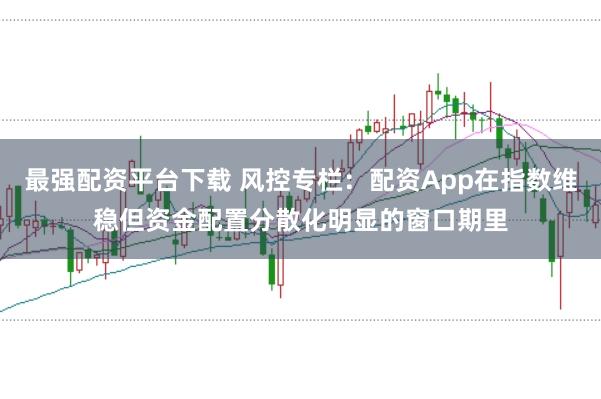 最强配资平台下载 风控专栏:配资App在指数维稳但资金配置分散化明显的窗口期里