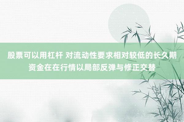 股票可以用杠杆 对流动性要求相对较低的长久期资金在在行情以局部反弹与修正交替