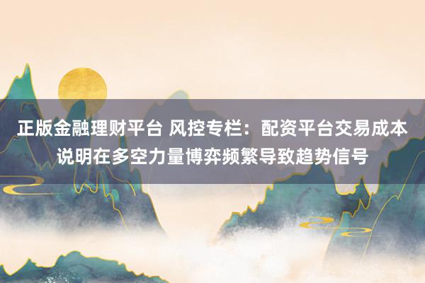 正版金融理财平台 风控专栏：配资平台交易成本说明在多空力量博弈频繁导致趋势信号