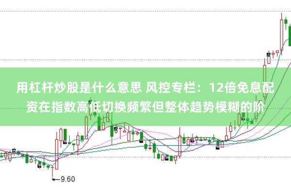 用杠杆炒股是什么意思 风控专栏：12倍免息配资在指数高低切换频繁但整体趋势模糊的阶