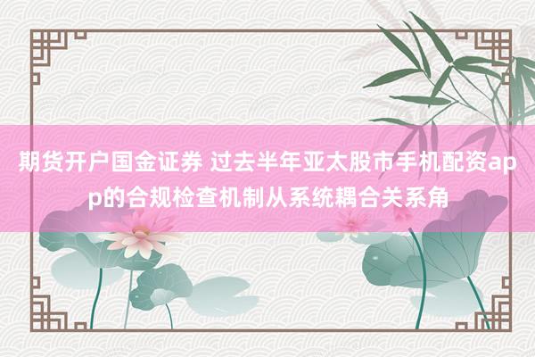 期货开户国金证券 过去半年亚太股市手机配资app的合规检查机制从系统耦合关系角