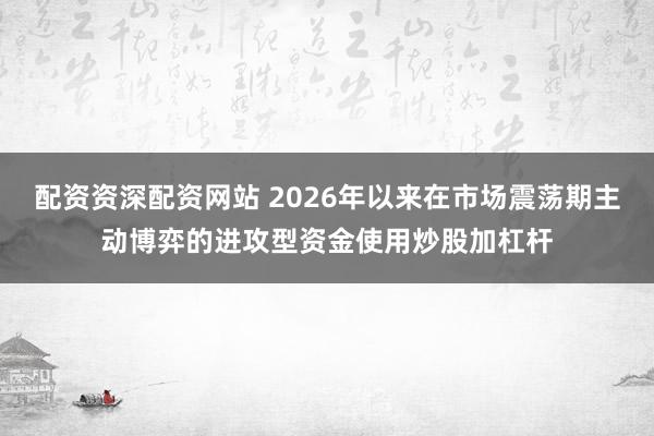 配资资深配资网站 2026年以来在市场震荡期主动博弈的进攻型资金使用炒股加杠杆