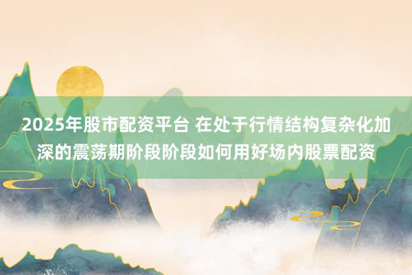 2025年股市配资平台 在处于行情结构复杂化加深的震荡期阶段阶段如何用好场内股票配资