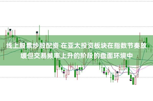 线上股票炒股配资 在亚太投资板块在指数节奏放缓但交易频率上升的阶段的盘面环境中