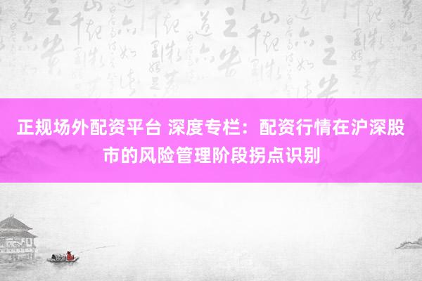 正规场外配资平台 深度专栏:配资行情在沪深股市的风险管理阶段拐点识别