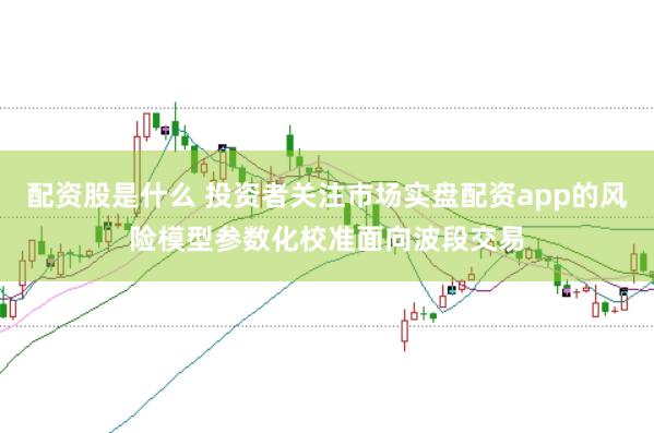 配资股是什么 投资者关注市场实盘配资app的风险模型参数化校准面向波段交易