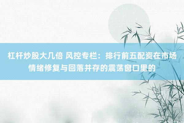 杠杆炒股大几倍 风控专栏:排行前五配资在市场情绪修复与回落并存的震荡窗口里的