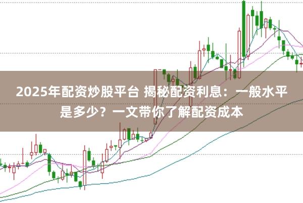 2025年配资炒股平台 揭秘配资利息:一般水平是多少?一文带你了解配资成本