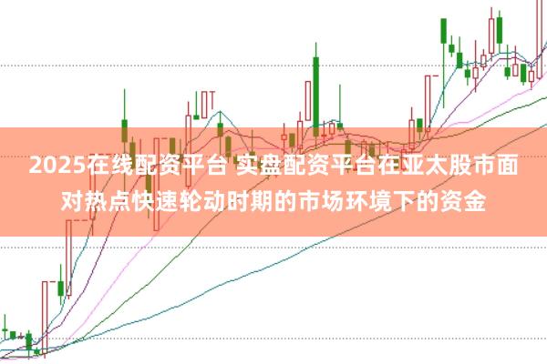 2025在线配资平台 实盘配资平台在亚太股市面对热点快速轮动时期的市场环境下的资金