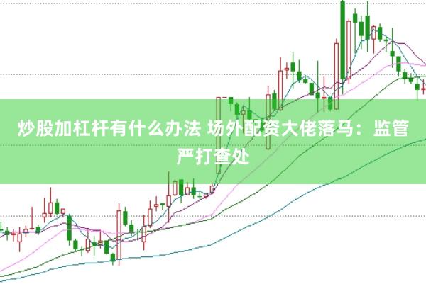 炒股加杠杆有什么办法 场外配资大佬落马:监管严打查处