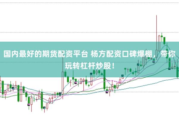 国内最好的期货配资平台 杨方配资口碑爆棚，带你玩转杠杆炒股！