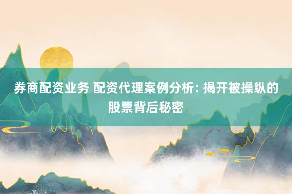 券商配资业务 配资代理案例分析: 揭开被操纵的股票背后秘密