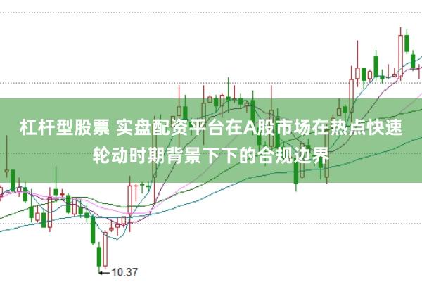 杠杆型股票 实盘配资平台在A股市场在热点快速轮动时期背景下下的合规边界