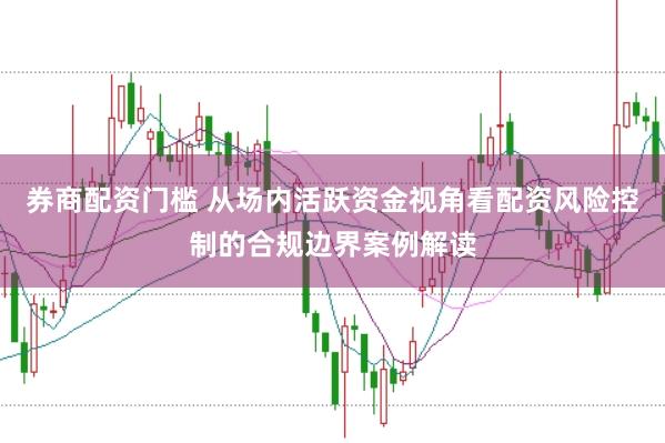 券商配资门槛 从场内活跃资金视角看配资风险控制的合规边界案例解读