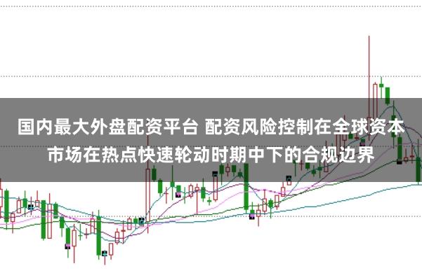 国内最大外盘配资平台 配资风险控制在全球资本市场在热点快速轮动时期中下的合规边界