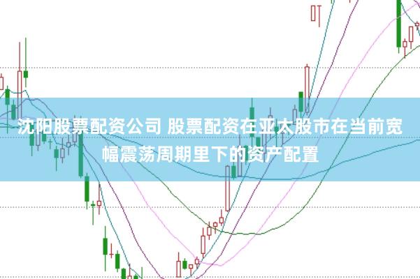 沈阳股票配资公司 股票配资在亚太股市在当前宽幅震荡周期里下的资产配置