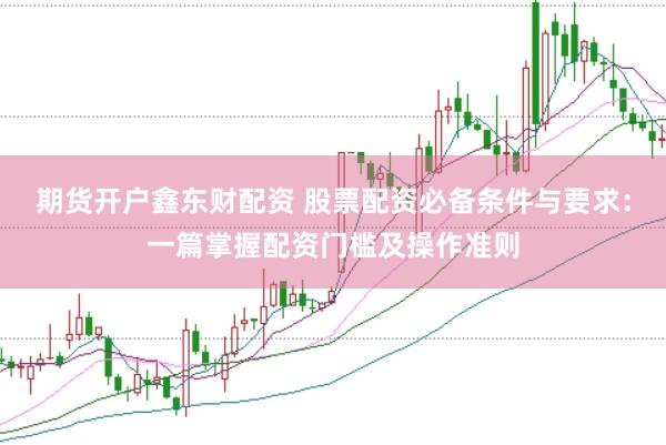 期货开户鑫东财配资 股票配资必备条件与要求：一篇掌握配资门槛及操作准则