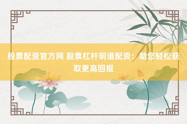 股票配资官方网 股票杠杆明道配资：助您轻松获取更高回报