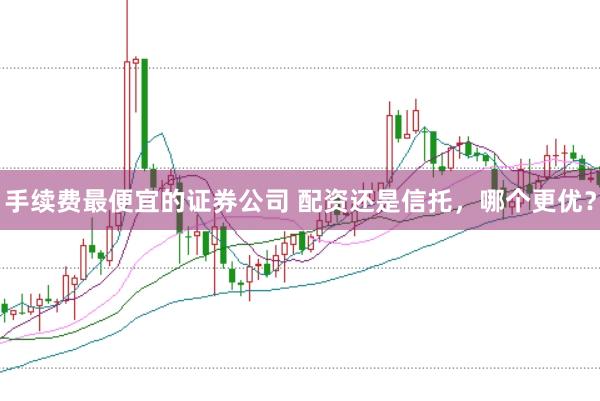手续费最便宜的证券公司 配资还是信托,哪个更优?